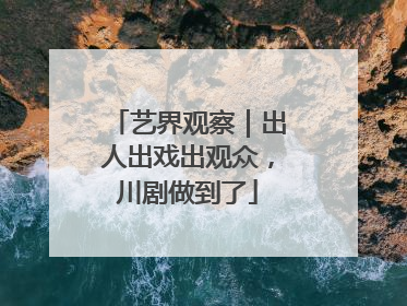 艺界观察｜出人出戏出观众，川剧做到了