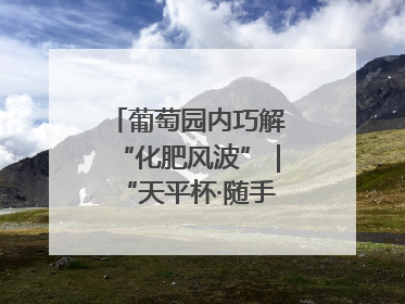 葡萄园内巧解“化肥风波”｜“天平杯·随手拍”作品展播