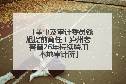董事及审计委员钱旭提前离任！泸州老窖曾26年持续聘用本地审计所