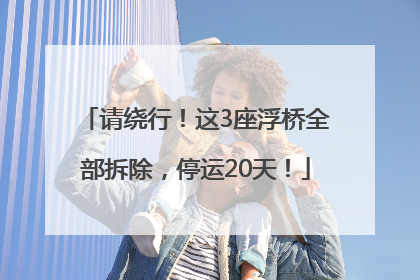请绕行！这3座浮桥全部拆除，停运20天！