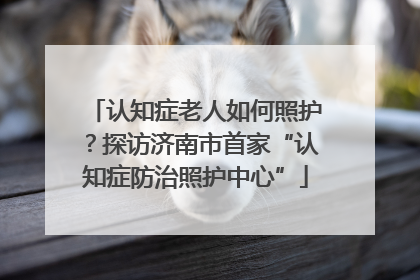 认知症老人如何照护？探访济南市首家“认知症防治照护中心”