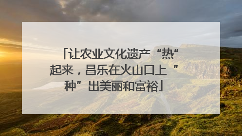 让农业文化遗产“热”起来，昌乐在火山口上“种”出美丽和富裕