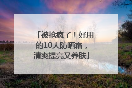 被抢疯了！好用的10大防晒霜，清爽提亮又养肤