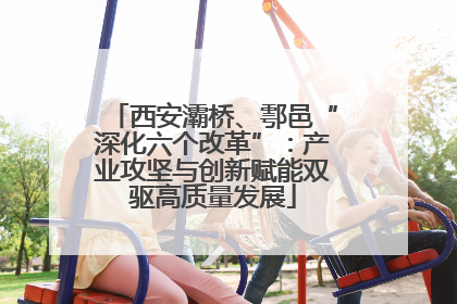 西安灞桥、鄠邑“深化六个改革”：产业攻坚与创新赋能双驱高质量发展