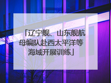 辽宁舰、山东舰航母编队赴西太平洋等海域开展训练