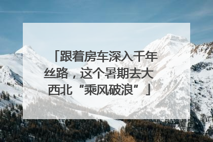 跟着房车深入千年丝路，这个暑期去大西北“乘风破浪”