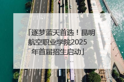 逐梦蓝天首选！昆明航空职业学院2025年首届招生启动