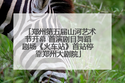 郑州第五届山河艺术节开幕 首演剧目舞蹈剧场《火车站》首站停靠郑州大剧院