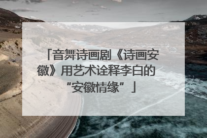音舞诗画剧《诗画安徽》用艺术诠释李白的 “安徽情缘”