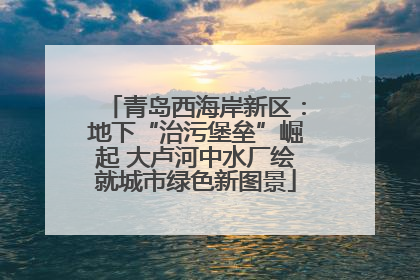 青岛西海岸新区：地下“治污堡垒”崛起 大卢河中水厂绘就城市绿色新图景