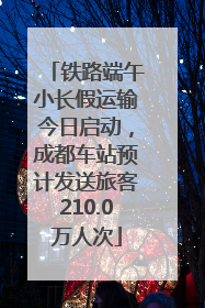 铁路端午小长假运输今日启动，成都车站预计发送旅客210.0万人次
