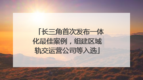 长三角首次发布一体化最佳案例，组建区域轨交运营公司等入选