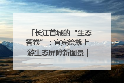 长江首城的“生态答卷”：宜宾绘就上游生态屏障新图景｜中华环保世纪行