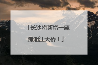 长沙将新增一座跨湘江大桥！