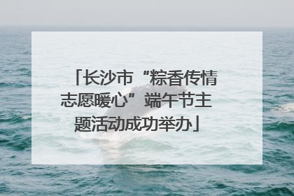 长沙市“粽香传情志愿暖心”端午节主题活动成功举办