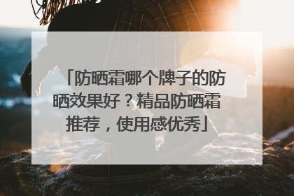 防晒霜哪个牌子的防晒效果好？精品防晒霜推荐，使用感优秀