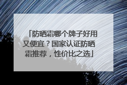 防晒霜哪个牌子好用又便宜？国家认证防晒霜推荐，性价比之选