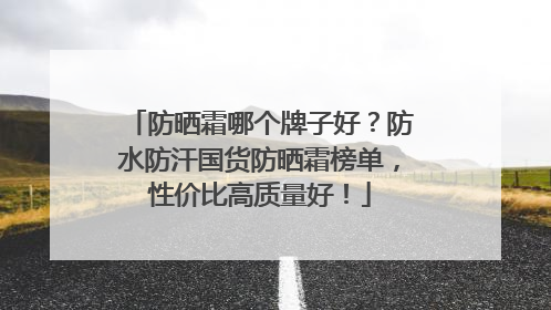 防晒霜哪个牌子好？防水防汗国货防晒霜榜单，性价比高质量好！