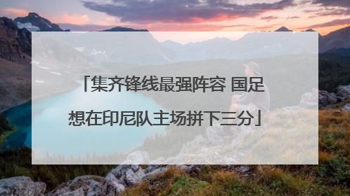 集齐锋线最强阵容 国足想在印尼队主场拼下三分