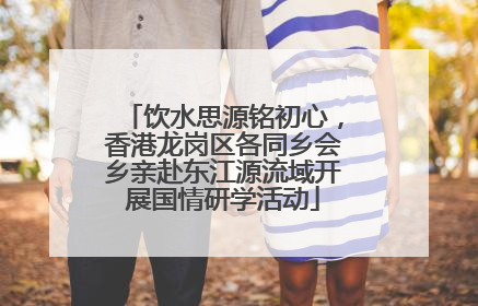 饮水思源铭初心，香港龙岗区各同乡会乡亲赴东江源流域开展国情研学活动