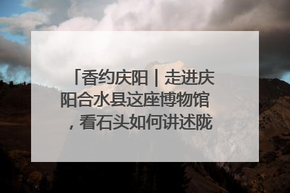 香约庆阳｜走进庆阳合水县这座博物馆，看石头如何讲述陇东千年历史