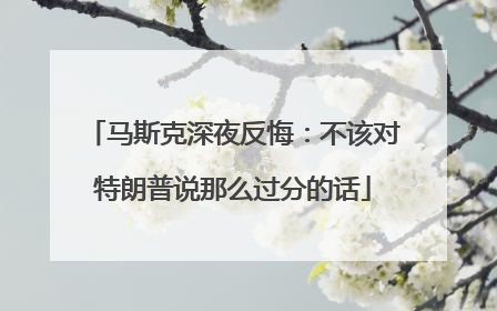 马斯克深夜反悔：不该对特朗普说那么过分的话