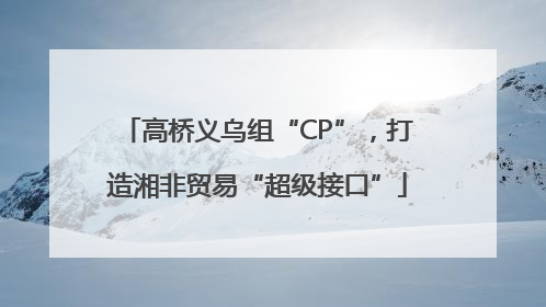 高桥义乌组“CP”，打造湘非贸易“超级接口”