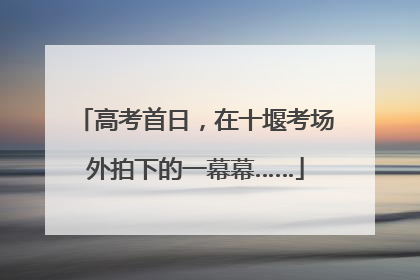 高考首日，在十堰考场外拍下的一幕幕……