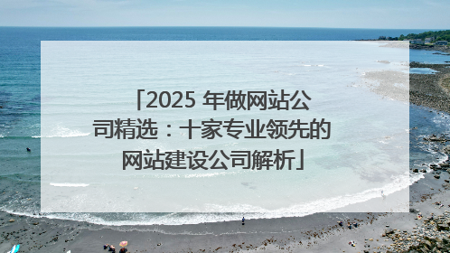 2025 年做网站公司精选：十家专业领先的网站建设公司解析