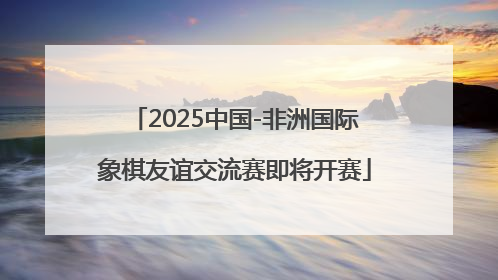 2025中国-非洲国际象棋友谊交流赛即将开赛