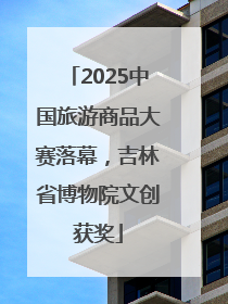 2025中国旅游商品大赛落幕，吉林省博物院文创获奖