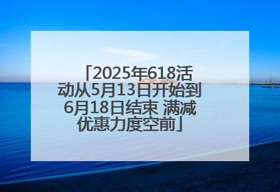 2025年618活动从5月13日开始到6月18日结束 满减优惠力度空前