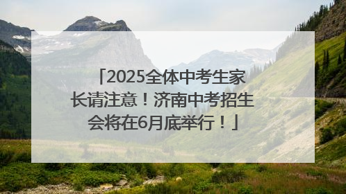 2025全体中考生家长请注意！济南中考招生会将在6月底举行！
