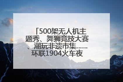 500架无人机主题秀、舞狮竞技大赛、潮玩非遗市集……环联1904火车夜市迎来两周年庆典
